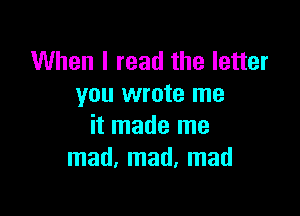 When I read the letter
you wrote me

it made me
mad, mad, mad