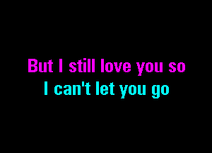 But I still love you so

I can't let you go
