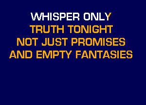 VVHISPER ONLY
TRUTH TONIGHT
NOT JUST PROMISES
AND EMPTY FANTASIES