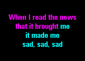 When I read the news
that it brought me

it made me
sad,sad,sad