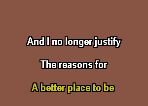 And I no longerjustify

The reasons for

A better place to be