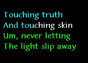 Touching truth
And touching skin

Um, never letting
The light slip away
