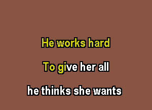 He works hard

To give her all

he thinks she wants