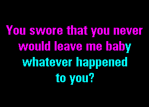 You swore that you never
would leave me baby

whatever happened
to you?