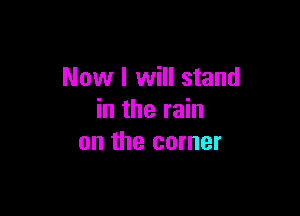 Now I will stand

in the rain
on the corner