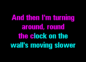 And then I'm turning
around. round

the clock on the
wall's moving slower