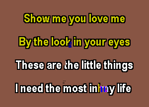 Show me you love me
By the look in your eyes

These are the little things

lneed the most inlwy life