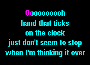 Oooooooooh

hand that ticks
on the clock
iust don't seem to stop

when I'm thinking it over