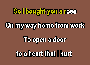 So I bought you a rose

On my way home from work

To open a door

to a heart that I hurt