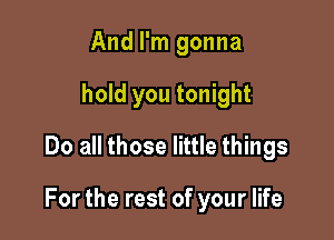 And I'm gonna
hold you tonight
Do all those little things

For the rest of your life