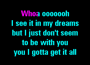 Whoa ooooooh
I see it in my dreams

but I iust don't seem
to he with you
you I gotta get it all