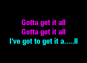 Gotta get it all

Gotta get it all
I've got to get it a ..... ll