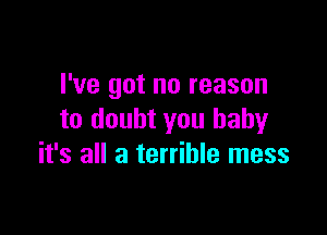 I've got no reason

to doubt you babyr
it's all a terrible mess