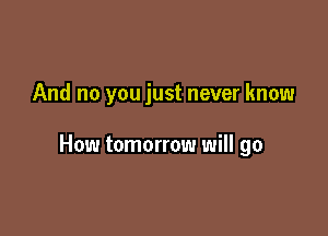 And no you just never know

How tomorrow will go