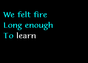 We felt fire
Long enough

To learn
