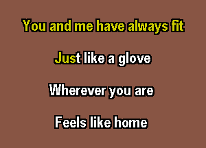 You and me have always Flt

Just like a glove

Wherever you are

Feels like home