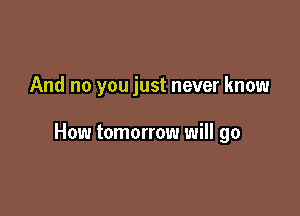 And no you just never know

How tomorrow will go