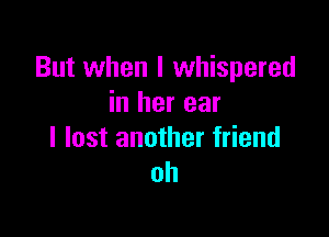 But when I whispered
in her ear

I lost another friend
oh
