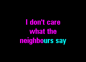 I don't care

what the
neighbours say