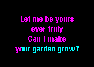 Let me be yours
ever truly

Can I make
your garden grow?
