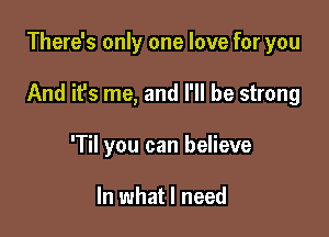 There's only one love for you

And it's me, and I'll be strong

'Til you can believe

In what I need