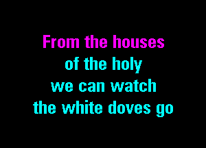 From the houses
of the holy

we can watch
the white doves go