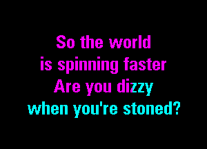 So the world
is spinning faster

Are you dizzy
when you're stoned?