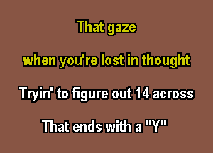 That gaze

when you're lost in thought

Tryin' to figure out 14 across

That ends with a Y