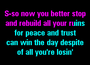 S-so now you better stop
and rebuild all your ruins
for peace and trust
can win the day despite
of all you're losin'