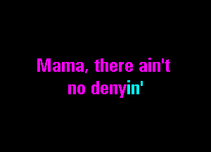 Mama. there ain't

no denyin'