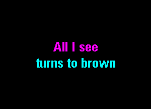 All I see

turns to brown