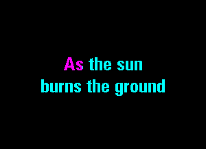 As the sun

burns the ground