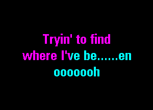 Tryin' to find

where I've he ...... en
ooooooh