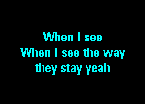 When I see

When I see the way
they stay yeah