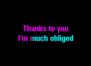 Thanks to you

I'm much obliged