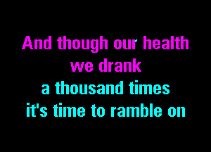 And though our health
we drank

a thousand times
it's time to ramble on