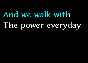 And we walk with
The power everyday