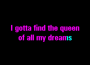 I gotta find the queen

of all my dreams