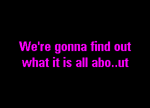 We're gonna find out

what it is all aho..ut