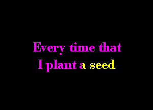 Every time that

I plant a seed