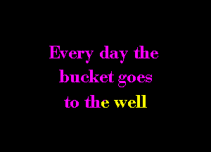Every day the

bucket goes
to the well