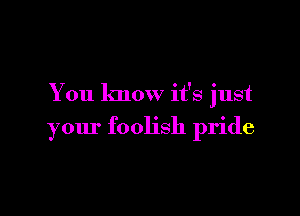 You know it's just

your foolish pride