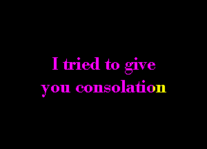 I tried to give

you consolation