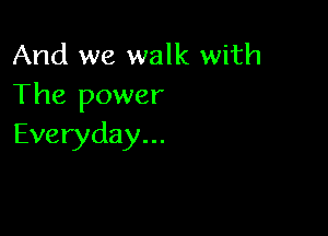 And we walk with
The power

Everyday...