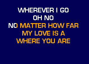 VUHEREVER I GO
OH N0
NO MATTER HOW FAR

MY LOVE IS A
WHERE YOU ARE