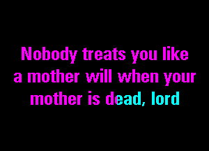 Nobody treats you like

a mother will when your
mother is dead, lord