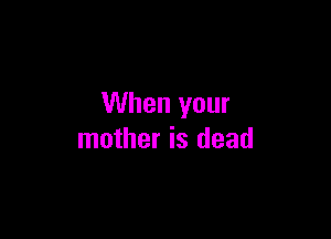 When your

mother is dead