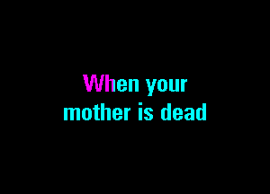 When your

mother is dead