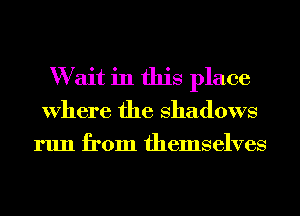 W ait in this place
Where the Shadows
run from themselves