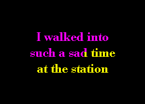 I walked into

such a sad tilne
at the station